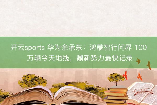 开云sports 华为余承东：鸿蒙智行问界 100 万辆今天地线，鼎新势力最快记录