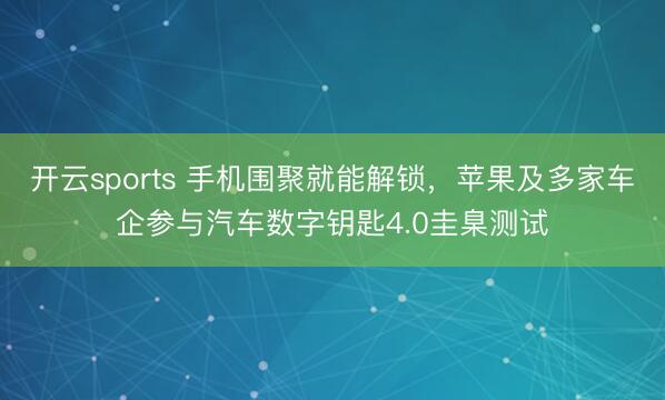 开云sports 手机围聚就能解锁,苹果及多家车企参与汽车数字钥匙4.0圭臬测试
