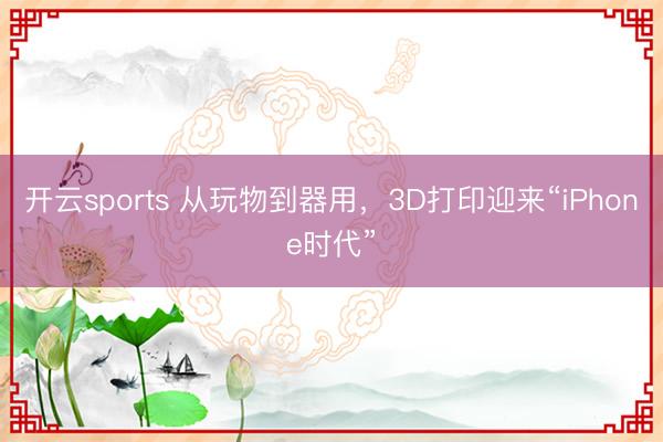 开云sports 从玩物到器用,3D打印迎来“iPhone时代”