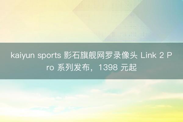 kaiyun sports 影石旗舰网罗录像头 Link 2 Pro 系列发布，1398 元起