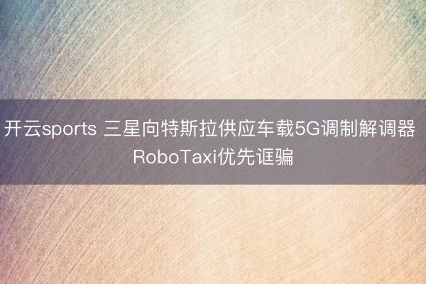 开云sports 三星向特斯拉供应车载5G调制解调器 RoboTaxi优先诓骗