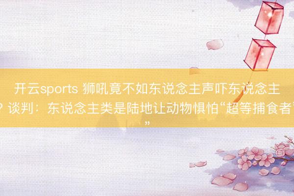 开云sports 狮吼竟不如东说念主声吓东说念主? 谈判：东说念主类是陆地让动物惧怕“超等捕食者”