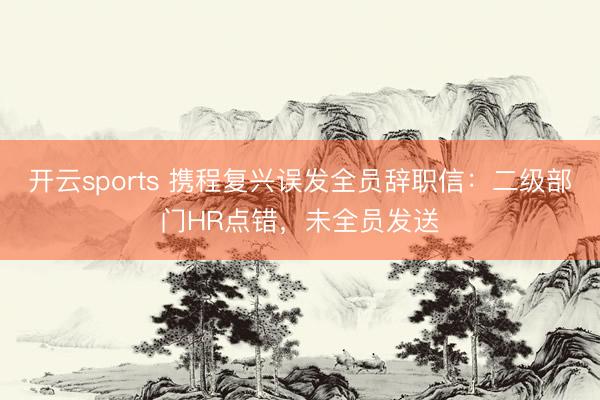 开云sports 携程复兴误发全员辞职信：二级部门HR点错，未全员发送