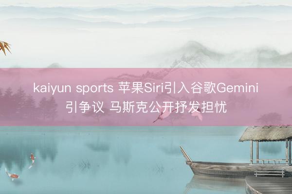 kaiyun sports 苹果Siri引入谷歌Gemini引争议 马斯克公开抒发担忧