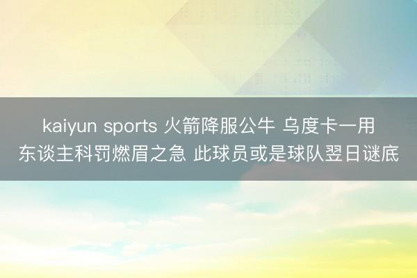 kaiyun sports 火箭降服公牛 乌度卡一用东谈主科罚燃眉之急 此球员或是球队翌日谜底