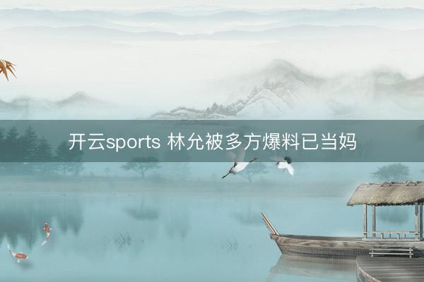 开云sports 林允被多方爆料已当妈