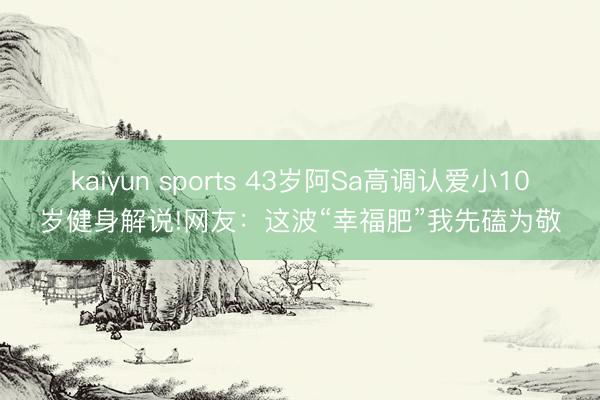 kaiyun sports 43岁阿Sa高调认爱小10岁健身解说!网友：这波“幸福肥”我先磕为敬