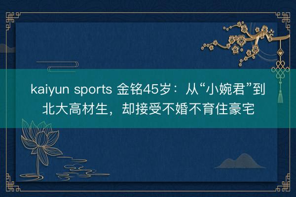 kaiyun sports 金铭45岁：从“小婉君”到北大高材生，却接受不婚不育住豪宅