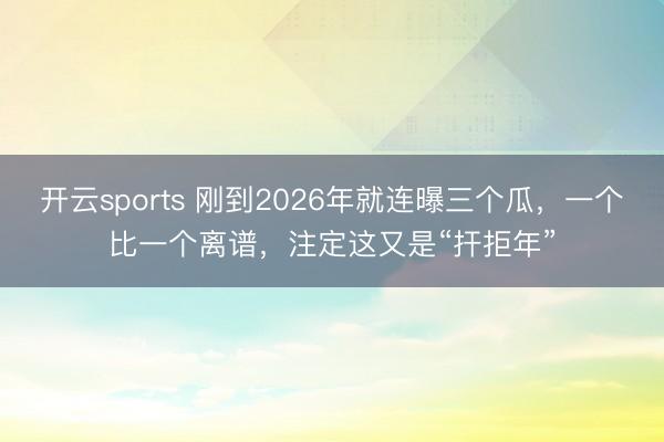开云sports 刚到2026年就连曝三个瓜，一个比一个离谱，注定这又是“扞拒年”