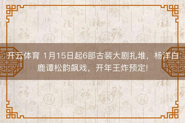 开云体育 1月15日起6部古装大剧扎堆，杨洋白鹿谭松韵飙戏，开年王炸预定!
