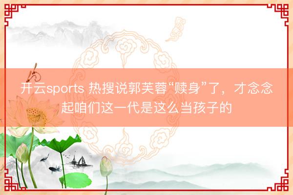 开云sports 热搜说郭芙蓉“赎身”了，才念念起咱们这一代是这么当孩子的