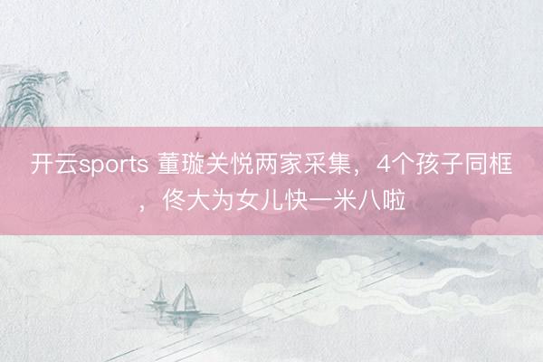 开云sports 董璇关悦两家采集，4个孩子同框，佟大为女儿快一米八啦