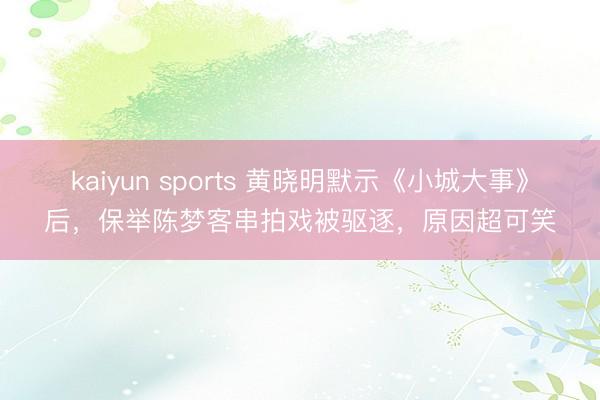 kaiyun sports 黄晓明默示《小城大事》后，保举陈梦客串拍戏被驱逐，原因超可笑