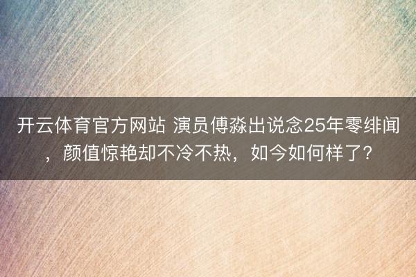 开云体育官方网站 演员傅淼出说念25年零绯闻，颜值惊艳却不冷不热，如今如何样了?
