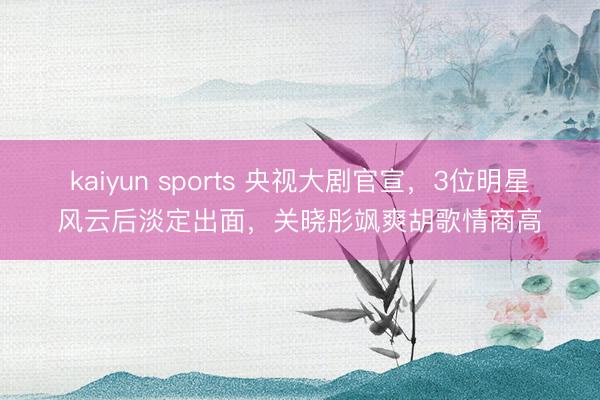 kaiyun sports 央视大剧官宣，3位明星风云后淡定出面，关晓彤飒爽胡歌情商高