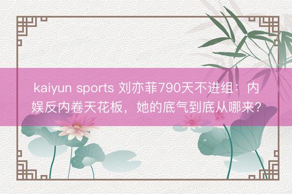 kaiyun sports 刘亦菲790天不进组：内娱反内卷天花板，她的底气到底从哪来?