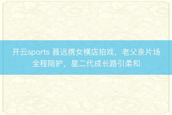 开云sports 聂远携女横店拍戏，老父亲片场全程陪护，星二代成长路引柔和