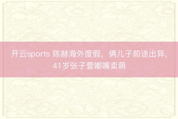 开云sports 陈赫海外度假，俩儿子前途出异，41岁张子萱嘟嘴卖萌