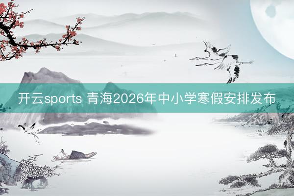 开云sports 青海2026年中小学寒假安排发布
