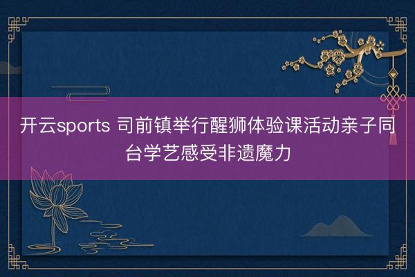 开云sports 司前镇举行醒狮体验课活动亲子同台学艺感受非遗魔力