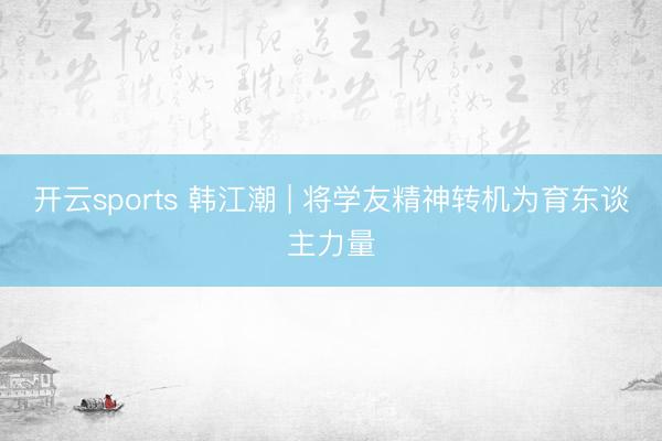 开云sports 韩江潮 | 将学友精神转机为育东谈主力量