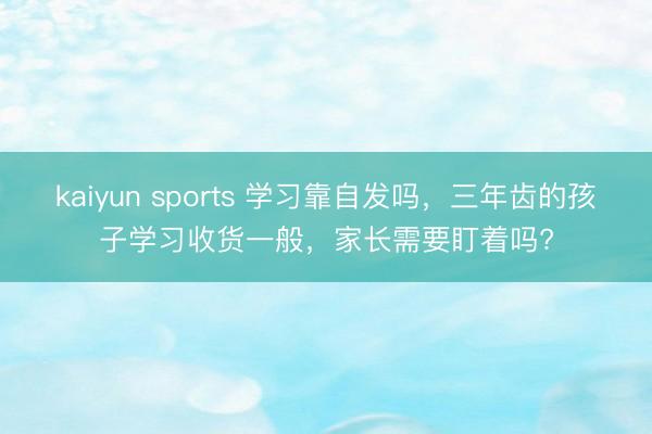 kaiyun sports 学习靠自发吗，三年齿的孩子学习收货一般，家长需要盯着吗?
