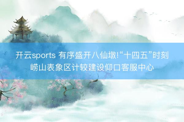 开云sports 有序盛开八仙墩!“十四五”时刻崂山表象区计较建设仰口客服中心