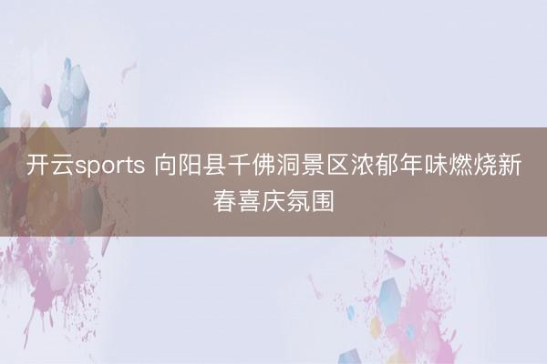 开云sports 向阳县千佛洞景区浓郁年味燃烧新春喜庆氛围