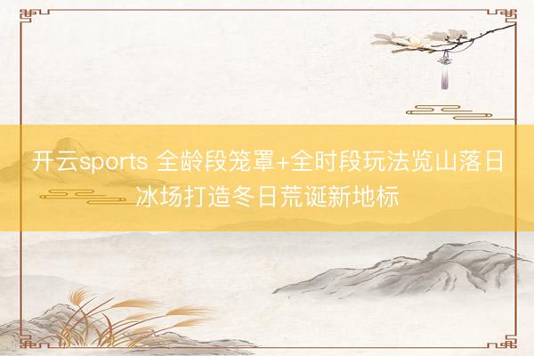开云sports 全龄段笼罩+全时段玩法览山落日冰场打造冬日荒诞新地标
