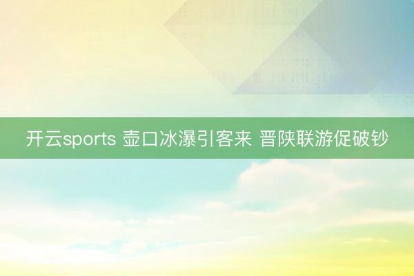 开云sports 壶口冰瀑引客来 晋陕联游促破钞