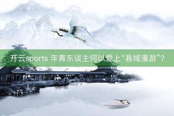 开云sports 年青东谈主何以爱上“县域漫游”?