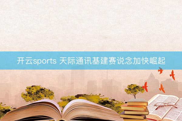 开云sports 天际通讯基建赛说念加快崛起