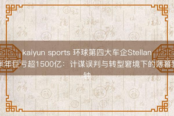kaiyun sports 环球第四大车企Stellantis半年巨亏超1500亿：计谋误判与转型窘境下的薄暮警钟
