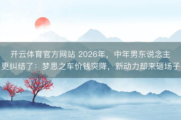 开云体育官方网站 2026年，中年男东说念主更纠结了：梦思之车价钱突降，新动力却来砸场子
