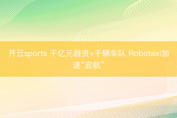 开云sports 千亿元融资+千辆车队 Robotaxi加速“启航”