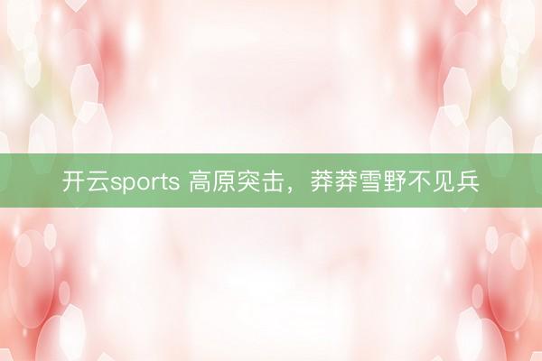 开云sports 高原突击,莽莽雪野不见兵