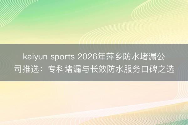 kaiyun sports 2026年萍乡防水堵漏公司推选:专科堵漏与长效防水服务口碑之选
