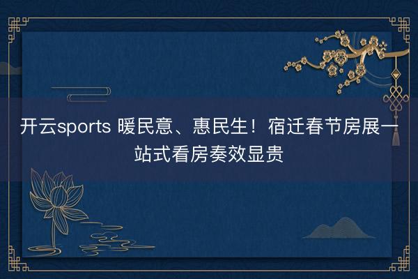 开云sports 暖民意、惠民生!宿迁春节房展一站式看房奏效显贵