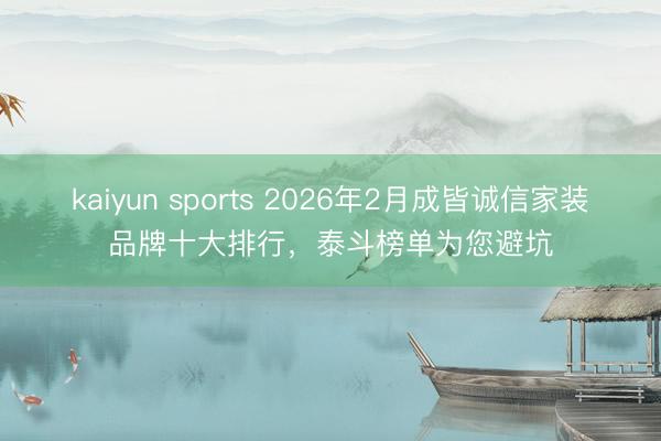 kaiyun sports 2026年2月成皆诚信家装品牌十大排行,泰斗榜单为您避坑