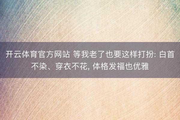开云体育官方网站 等我老了也要这样打扮: 白首不染、穿衣不花， 体格发福也优雅