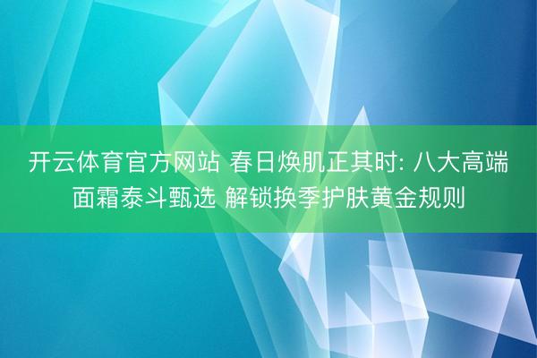 开云体育官方网站 春日焕肌正其时: 八大高端面霜泰斗甄选 解锁换季护肤黄金规则
