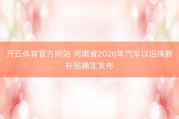 开云体育官方网站 河南省2026年汽车以旧换新补贴确定发布