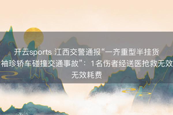 开云sports 江西交警通报“一齐重型半挂货车与袖珍轿车碰撞交通事故”：1名伤者经送医抢救无效耗费