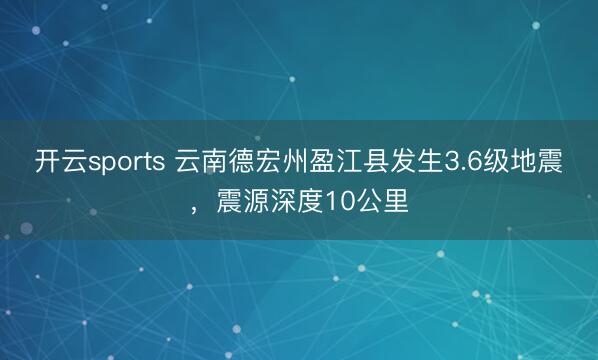 开云sports 云南德宏州盈江县发生3.6级地震,震源深度10公里