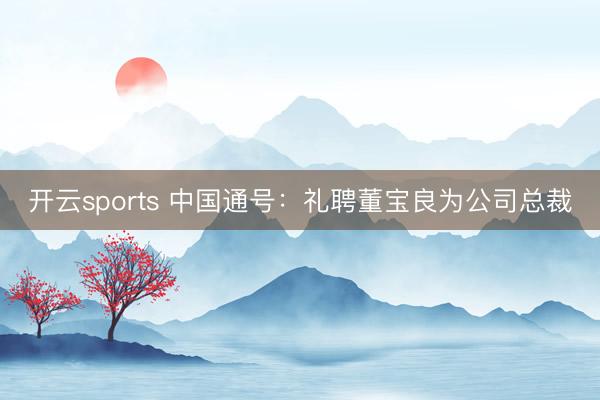 开云sports 中国通号：礼聘董宝良为公司总裁
