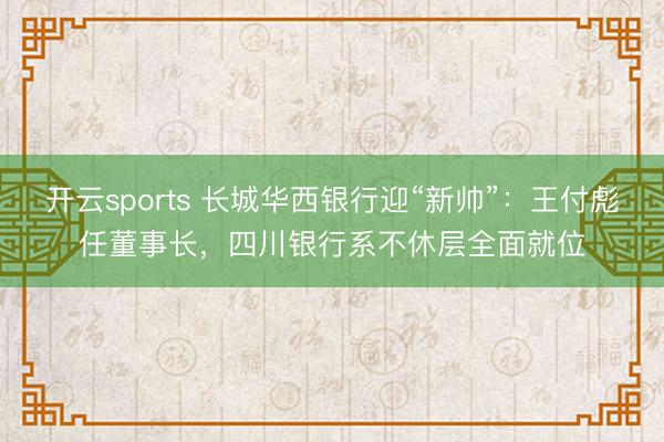 开云sports 长城华西银行迎“新帅”：王付彪任董事长，四川银行系不休层全面就位