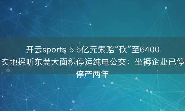 开云sports 5.5亿元索赔“砍”至6400万元，实地探听东莞大面积停运纯电公交：坐褥企业已停产两年