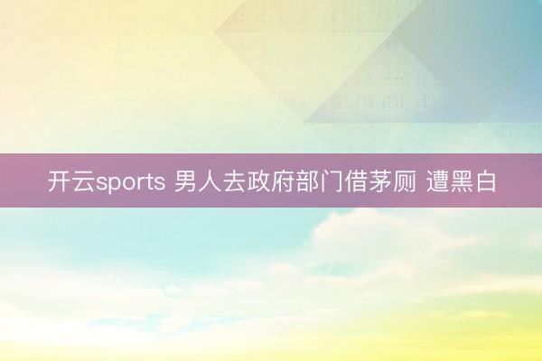开云sports 男人去政府部门借茅厕 遭黑白