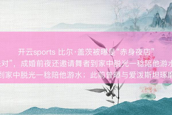 开云sports 比尔·盖茨被曝是“赤身夜店”常客，年青时热衷“狂野派对”，成婚前夜还邀请舞者到家中脱光一稔陪他游水；此前曾曝与爱泼斯坦琢磨联