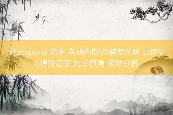 开云sports 意甲 乌迪内斯VS佛罗伦萨 比萨VS博洛尼亚 比分预测 足球分析